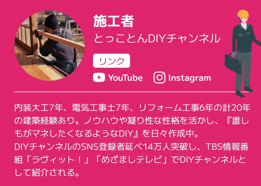 建築経験20年の「とことんDIYチャンネル」の施工者プロフィール。内装大工、電気工事士、リフォーム工事のノウハウを活かし、誰もが真似できるDIYを発信。SNS登録者14万人超で、テレビ番組でも紹介された人気DIYチャンネルです。