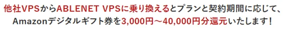 他社VPSからABLNET VPSに乗り換えるとプランと契約期間に応じて、Amazonデジタルギフト券を3,000円~40,000円分還元いたします!